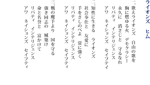 ライオンズ　ヒム　1.歌えライオンズ　自由の歌を　胸に燃ゆる火　デモクラシー　永久に　消さじと　守るなれ　リバティ　インテリジェンス　アワ　ネイションズ　セイフテイ　2.知性に生きる　ライオンズ　社会奉仕と　友愛に　手をさしのべよ　常に強く　リバティ　インテリジェンス　アワ　ネイションズ　セイフティ　3.戦の魔手より　国を守る　強き同志の　城築け　命と名誉と　富かけて　リバティ　インテリジェンス　アワ　ネイションズ　セイフティ